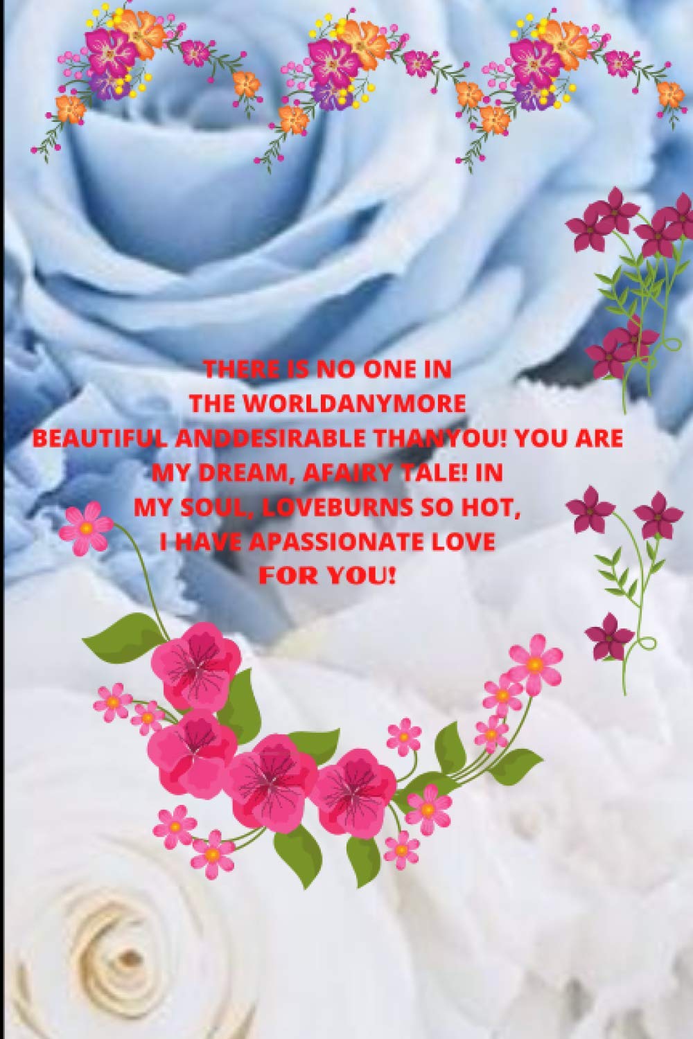 THERE IS NO ONE IN THE WORLDANYMORE BEAUTIFUL ANDDESIRABLE THANYOU! YOU ARE MY DREAM, AFAIRY TALE! IN MY SOUL, LOVEBURNS SO HOT, I HAVE APASSIONATE ... fill . birthday, valentine's day, 171 pages (Independently published)
THERE IS NO ONE IN THE WORLDANYMORE BEAUTIFUL ANDDESIRABLE THANYOU! YOU ARE MY DREAM, AFAIRY TALE! IN MY SOUL, LOVEBURNS SO HOT, I HAVE APASSIONATE ... fill . birthday, valentine's day, 171 pages (Independently published)