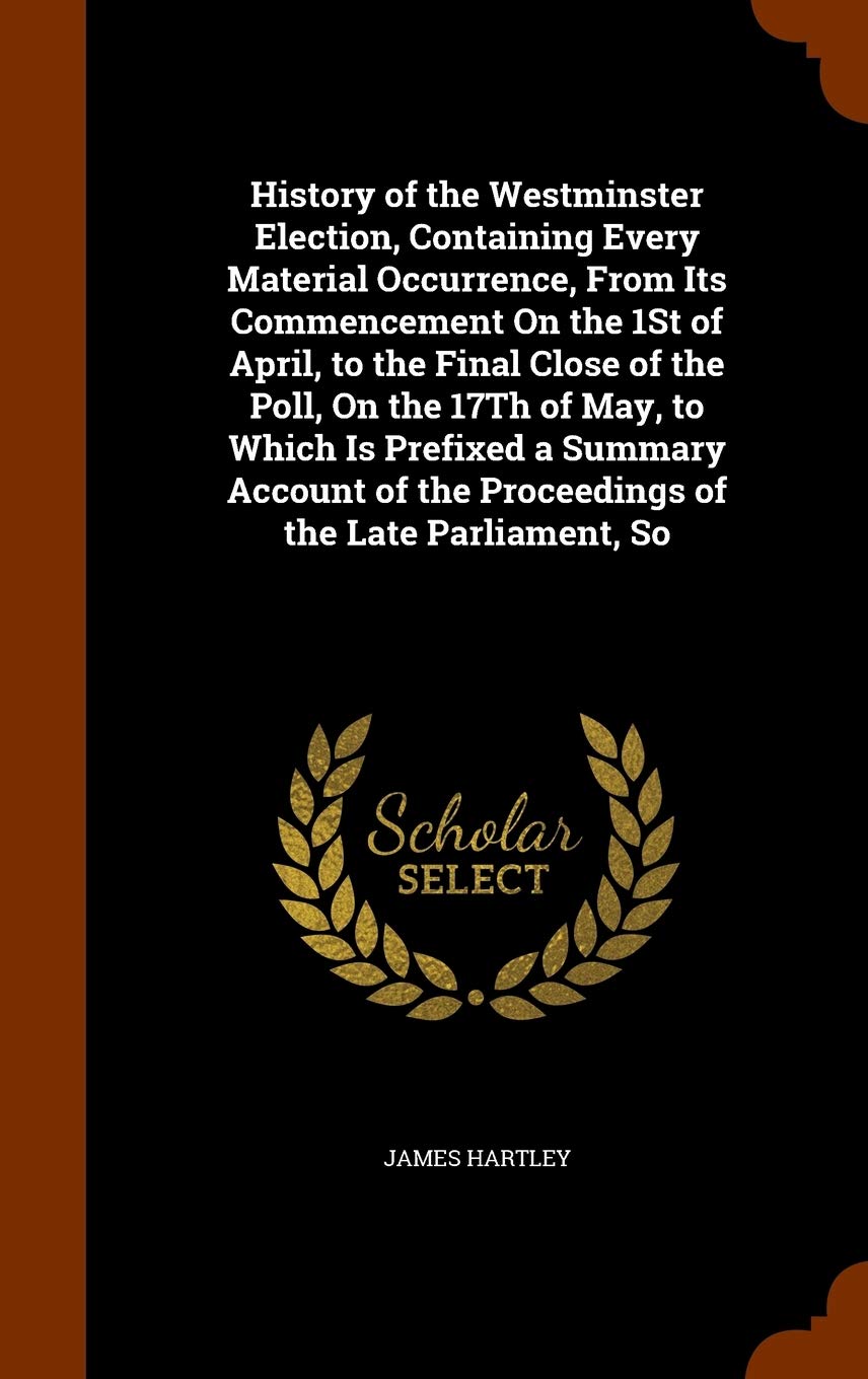 

History of the Westminster Election, Containing Every Material Occurrence, From Its Commencement On the 1St of April, to the Final Close of the Poll, ... of the Proceedings of the Late Parliament, So (Arkose Press)